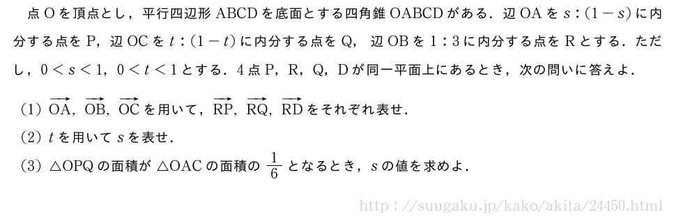 点Oを頂点とし，平行四辺形ABCDを底面とする四角錐OABCDがある．辺OAをs:(1-s)に内分する点をP，辺OCをt:(1-t)に内分する点をQ，辺OBを1:3に内分する点をRとする．ただし，0＜s＜1，0＜t＜1とする．4点P，R，Q，Dが同一平面上にあるとき，次の問いに答えよ．(1)ベクトルOA,ベクトルOB,ベクトルOCを用いて，ベクトルRP,ベクトルRQ,ベクトルRDをそれぞれ表せ．(2)tを用いてsを表せ．(3)△OPQの面積が△OACの面積の1/6となるとき，sの値を求めよ．