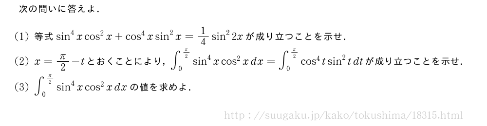 次の問いに答えよ．(1)等式sin^4xcos^2x+cos^4xsin^2x=1/4sin^22xが成り立つことを示せ．(2)x=π/2-tとおくことにより，∫_0^{π/2}sin^4xcos^2xdx=∫_0^{π/2}cos^4tsin^2tdtが成り立つことを示せ．(3)∫_0^{π/2}sin^4xcos^2xdxの値を求めよ．