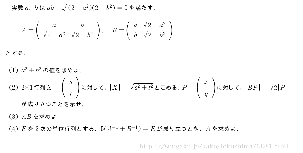 実数a,bはab+\sqrt{(2-a^2)(2-b^2)}=0を満たす．A=(\begin{array}{cc}a&b\\sqrt{2-a^2}&\sqrt{2-b^2}\end{array}),B=(\begin{array}{cc}a&\sqrt{2-a^2}\b&\sqrt{2-b^2}\end{array})とする．(1)a^2+b^2の値を求めよ．(2)2×1行列X=(\begin{array}{c}s\t\end{array})に対して，|X|=\sqrt{s^2+t^2}と定める．P=(\begin{array}{c}x\y\end{array})に対して，|BP|=√2|P|が成り立つことを示せ．(3)ABを求めよ．(4)Eを2次の単位行列とする．5(A^{-1}+B^{-1})=Eが成り立つとき，Aを求めよ．