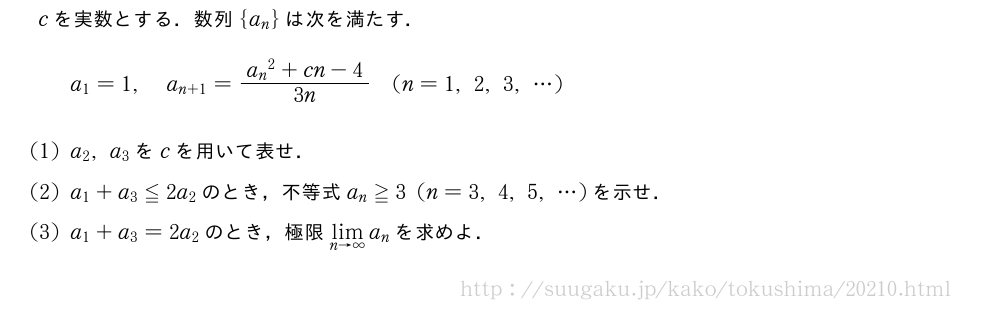 cを実数とする．数列{a_n}は次を満たす．a_1=1,a_{n+1}=\frac{{a_n}^2+cn-4}{3n}(n=1,2,3,・・・)(1)a_2,a_3をcを用いて表せ．(2)a_1+a_3≦2a_2のとき，不等式a_n≧3(n=3,4,5,・・・)を示せ．(3)a_1+a_3=2a_2のとき，極限\lim_{n→∞}a_nを求めよ．