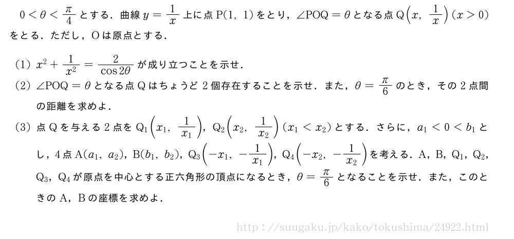0＜θ＜π/4とする．曲線y=1/x上に点P(1,1)をとり，∠POQ=θとなる点Q(x,1/x)(x＞0)をとる．ただし，Oは原点とする．(1)x^2+\frac{1}{x^2}=\frac{2}{cos2θ}が成り立つことを示せ．(2)∠POQ=θとなる点Qはちょうど2個存在することを示せ．また，θ=π/6のとき，その2点間の距離を求めよ．(3)点Qを与える2点をQ_1(x_1,\frac{1}{x_1})，Q_2(x_2,\frac{1}{x_2})(x_1＜x_2)とする．さらに，a_1＜0＜b_1とし，4点A(a_1,a_2)，B(b_1,b_2)，Q_3(-x_1,-\frac{1}{x_1})，Q_4(-x_2,-\frac{1}{x_2})を考える．A，B，Q_1，Q_2，Q_3，Q_4が原点を中心とする正六角形の頂点になるとき，θ=π/6となることを示せ．また，このときのA，Bの座標を求めよ．