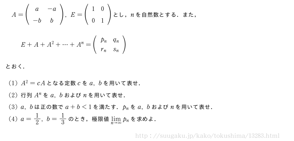 A=(\begin{array}{cc}a&-a\-b&b\end{array}),E=(\begin{array}{cc}1&0\0&1\end{array})とし，nを自然数とする．また，E+A+A^2+・・・+A^n=(\begin{array}{cc}p_n&q_n\r_n&s_n\end{array})とおく．(1)A^2=cAとなる定数cをa,bを用いて表せ．(2)行列A^nをa,bおよびnを用いて表せ．(3)a,bは正の数でa+b＜1を満たす．p_nをa,bおよびnを用いて表せ．(4)a=1/2,b=1/3のとき，極限値\lim_{n→∞}p_nを求めよ．