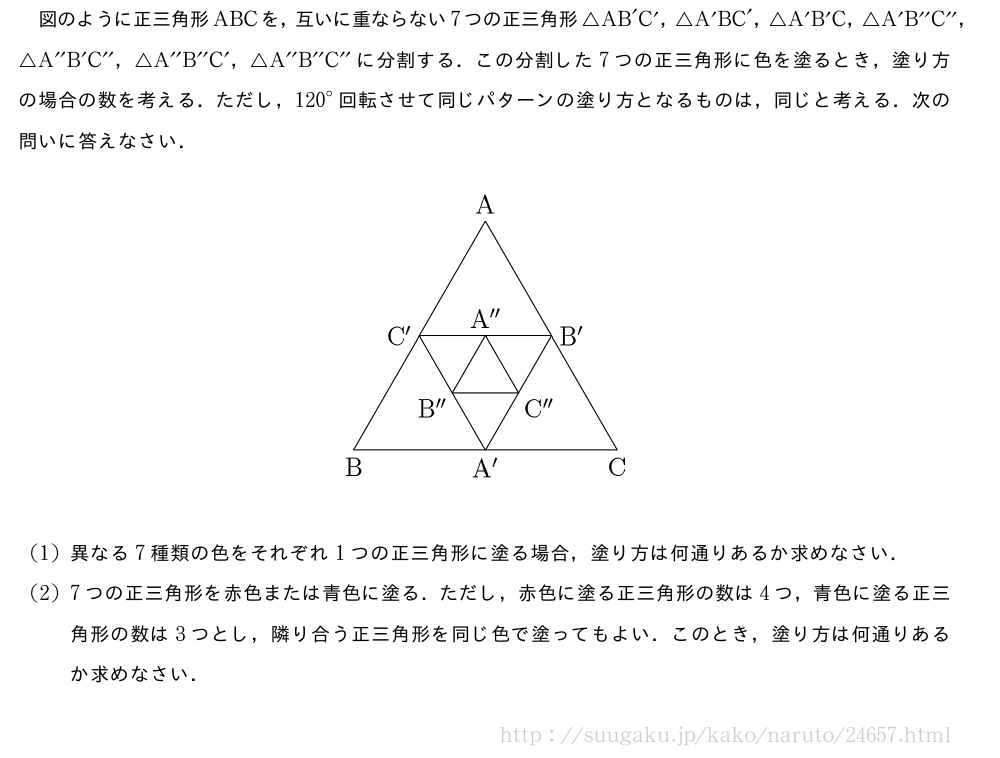 図のように正三角形ABCを，互いに重ならない7つの正三角形△AB´C´，△A´BC´，△A´B´C，△A´B^{\prime\prime}C^{\prime\prime}，△A^{\prime\prime}B´C^{\prime\prime}，△A^{\prime\prime}B^{\prime\prime}C´，△A^{\prime\prime}B^{\prime\prime}C^{\prime\prime}に分割する．この分割した7つの正三角形に色を塗るとき，塗り方の場合の数を考える．ただし，{120}°回転させて同じパターンの塗り方となるものは，同じと考える．次の問いに答えなさい．（プレビューでは図は省略します）(1)異なる7種類の色をそれぞれ1つの正三角形に塗る場合，塗り方は何通りあるか求めなさい．(2)7つの正三角形を赤色または青色に塗る．ただし，赤色に塗る正三角形の数は4つ，青色に塗る正三角形の数は3つとし，隣り合う正三角形を同じ色で塗ってもよい．このとき，塗り方は何通りあるか求めなさい．