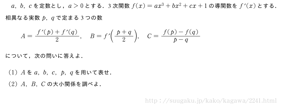 a,b,cを定数とし，a＞0とする．3次関数f(x)=ax^3+bx^2+cx+1の導関数をf^{\prime}(x)とする．相異なる実数p,qで定まる3つの数A=\frac{f^{\prime}(p)+f^{\prime}(q)}{2},B=f^{\prime}\biggl(\frac{p+q}{2}\biggr),C=\frac{f(p)-f(q)}{p-q}について，次の問いに答えよ．(1)Aをa,b,c,p,qを用いて表せ．(2)A,B,Cの大小関係を調べよ．