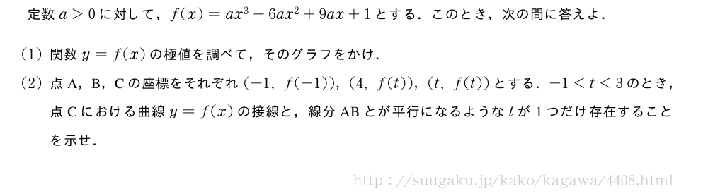 定数a＞0に対して，f(x)=ax^3-6ax^2+9ax+1とする．このとき，次の問に答えよ．(1)関数y=f(x)の極値を調べて，そのグラフをかけ．(2)点A，B，Cの座標をそれぞれ(-1,f(-1))，(4,f(t))，(t,f(t))とする．-1＜t＜3のとき，点Cにおける曲線y=f(x)の接線と，線分ABとが平行になるようなtが1つだけ存在することを示せ．