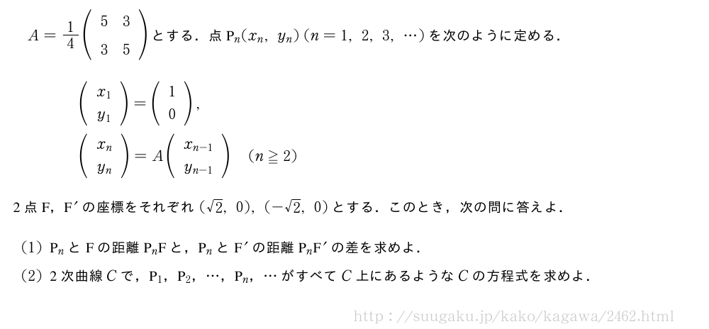 A=1/4(\begin{array}{cc}5&3\\3&5\end{array})とする．点P_n(x_n,y_n)(n=1,2,3,・・・)を次のように定める．\begin{eqnarray}&&(\begin{array}{c}x_1\\y_1\end{array})=(\begin{array}{c}1\\0\end{array}),\nonumber\\&&(\begin{array}{c}x_n\\y_n\end{array})=A(\begin{array}{c}x_{n-1}\\y_{n-1}\end{array})(n≧2)\nonumber\end{eqnarray}2点F，F^{\prime}の座標をそれぞれ(√2,0),(-√2,0)とする．このとき，次の問に答えよ．(1)P_nとFの距離P_nFと，P_nとF^{\prime}の距離P_nF^{\prime}の差を求めよ．(2)2次曲線Cで，P_1，P_2，・・・，P_n，・・・がすべてC上にあるようなCの方程式を求めよ．