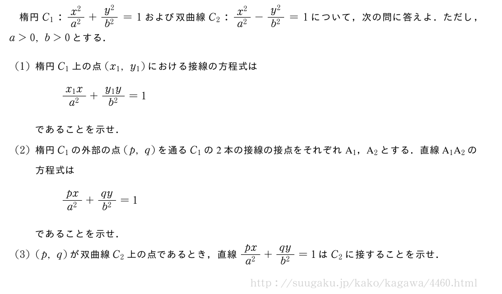 楕円C_1:\frac{x^2}{a^2}+\frac{y^2}{b^2}=1および双曲線C_2:\frac{x^2}{a^2}-\frac{y^2}{b^2}=1について，次の問に答えよ．ただし，a＞0,b＞0とする．(1)楕円C_1上の点(x_1,y_1)における接線の方程式は\frac{x_1x}{a^2}+\frac{y_1y}{b^2}=1であることを示せ．(2)楕円C_1の外部の点(p,q)を通るC_1の2本の接線の接点をそれぞれA_1，A_2とする．直線A_1A_2の方程式は\frac{px}{a^2}+\frac{qy}{b^2}=1であることを示せ．(3)(p,q)が双曲線C_2上の点であるとき，直線\frac{px}{a^2}+\frac{qy}{b^2}=1はC_2に接することを示せ．