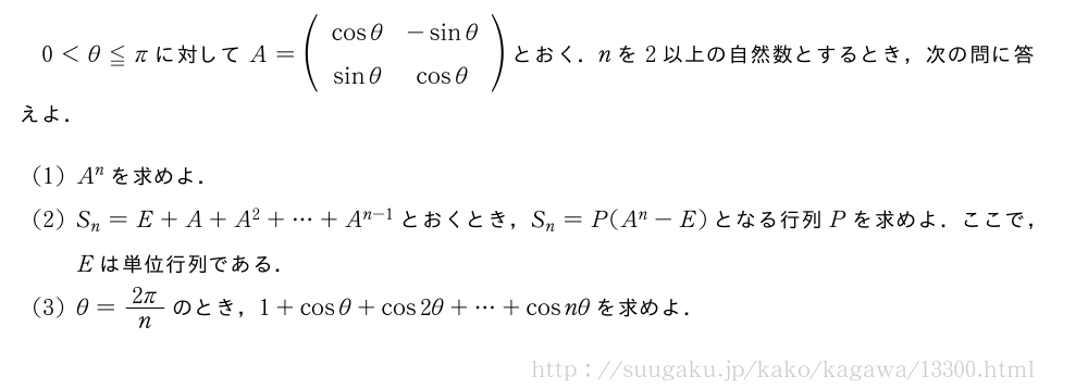 0＜θ≦πに対してA=(\begin{array}{cc}cosθ&-sinθ\sinθ&cosθ\end{array})とおく．nを2以上の自然数とするとき，次の問に答えよ．(1)A^nを求めよ．(2)S_n=E+A+A^2+・・・+A^{n-1}とおくとき，S_n=P(A^n-E)となる行列Pを求めよ．ここで，Eは単位行列である．(3)θ=\frac{2π}{n}のとき，1+cosθ+cos2θ+・・・+cosnθを求めよ．
