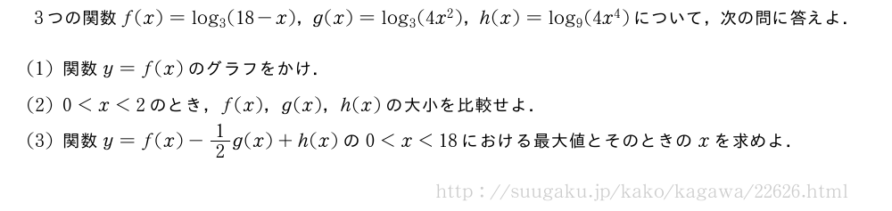3つの関数f(x)=log_3(18-x)，g(x)=log_3(4x^2)，h(x)=log_9(4x^4)について，次の問に答えよ．(1)関数y=f(x)のグラフをかけ．(2)0＜x＜2のとき，f(x)，g(x)，h(x)の大小を比較せよ．(3)関数y=f(x)-1/2g(x)+h(x)の0＜x＜18における最大値とそのときのxを求めよ．