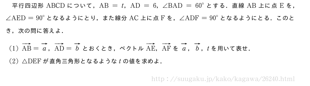 平行四辺形ABCDについて，AB=t，AD=6，∠BAD={60}°とする．直線AB上に点Eを，∠AED={90}°となるようにとり，また線分AC上に点Fを，∠ADF={90}°となるようにとる．このとき，次の問に答えよ．(1)ベクトルAB=ベクトルa，ベクトルAD=ベクトルbとおくとき，ベクトルベクトルAE，ベクトルAFをベクトルa，ベクトルb，tを用いて表せ．(2)△DEFが直角三角形となるようなtの値を求めよ．