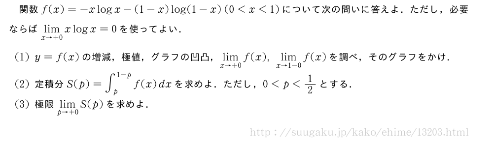 関数f(x)=-xlogx-(1-x)log(1-x)(0＜x＜1)について次の問いに答えよ．ただし，必要ならば\lim_{x→+0}xlogx=0を使ってよい．(1)y=f(x)の増減，極値，グラフの凹凸，\lim_{x→+0}f(x),\lim_{x→1-0}f(x)を調べ，そのグラフをかけ．(2)定積分S(p)=∫_p^{1-p}f(x)dxを求めよ．ただし，0＜p＜1/2とする．(3)極限\lim_{p→+0}S(p)を求めよ．