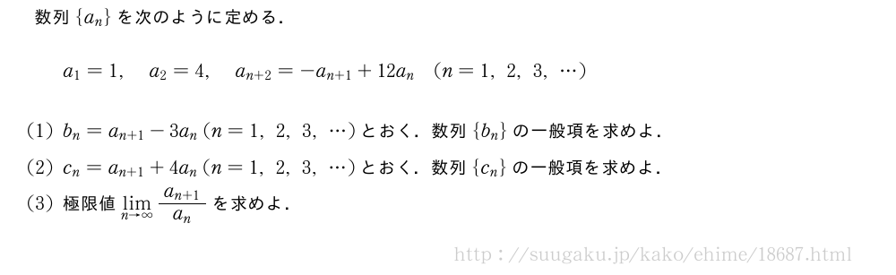 数列{a_n}を次のように定める．a_1=1,a_2=4,a_{n+2}=-a_{n+1}+12a_n(n=1,2,3,・・・)(1)b_n=a_{n+1}-3a_n(n=1,2,3,・・・)とおく．数列{b_n}の一般項を求めよ．(2)c_n=a_{n+1}+4a_n(n=1,2,3,・・・)とおく．数列{c_n}の一般項を求めよ．(3)極限値\lim_{n→∞}\frac{a_{n+1}}{a_n}を求めよ．