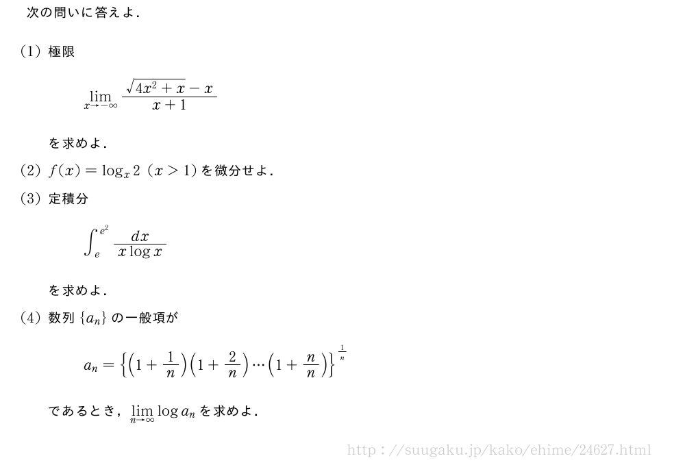 次の問いに答えよ．(1)極限\lim_{x→-∞}\frac{\sqrt{4x^2+x}-x}{x+1}を求めよ．(2)f(x)=log_x2(x＞1)を微分せよ．(3)定積分∫_{e}^{e^2}\frac{dx}{xlogx}を求めよ．(4)数列{a_n}の一般項がa_n={(1+1/n)(1+2/n)・・・(1+n/n)}^{1/n}であるとき，\lim_{n→∞}loga_nを求めよ．