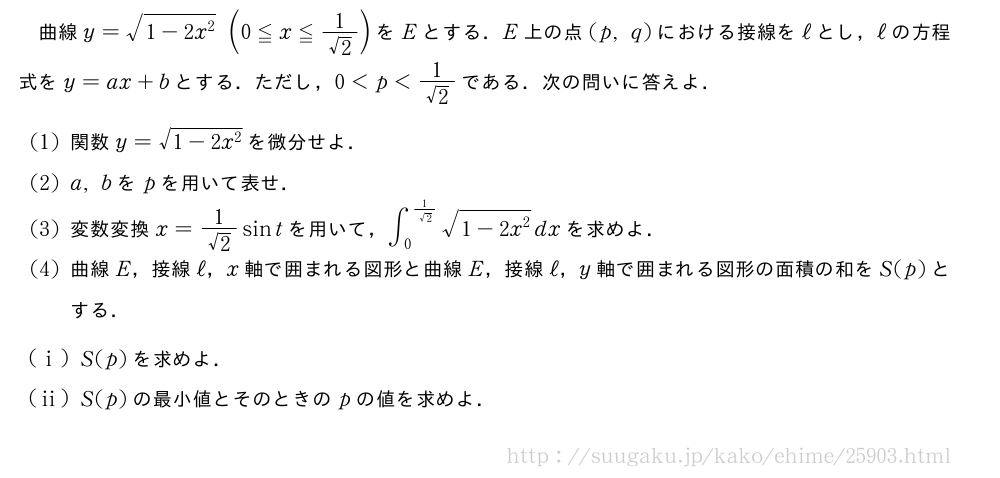 曲線y=\sqrt{1-2x^2}(0≦x≦\frac{1}{√2})をEとする．E上の点(p,q)における接線をℓとし，ℓの方程式をy=ax+bとする．ただし，0＜p＜\frac{1}{√2}である．次の問いに答えよ．(1)関数y=\sqrt{1-2x^2}を微分せよ．(2)a,bをpを用いて表せ．(3)変数変換x=\frac{1}{√2}sintを用いて，∫_0^{\frac{1}{√2}}\sqrt{1-2x^2}dxを求めよ．(4)曲線E，接線ℓ，x軸で囲まれる図形と曲線E，接線ℓ，y軸で囲まれる図形の面積の和をS(p)とする．(i)S(p)を求めよ．(ii)S(p)の最小値とそのときのpの値を求めよ．