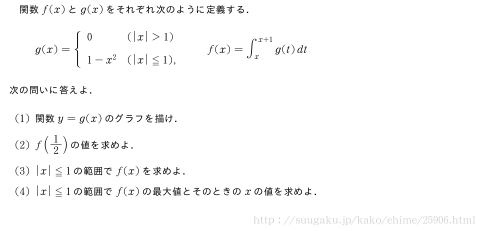 関数f(x)とg(x)をそれぞれ次のように定義する．g(x)={\begin{array}{ll}0&(|x|＞1)\1-x^2&(|x|≦1),\phantom{\frac{\mkakko{}}{2}\!\!\!\!\!\!}\end{array}.f(x)=∫_x^{x+1}g(t)dt次の問いに答えよ．(1)関数y=g(x)のグラフを描け．(2)f(1/2)の値を求めよ．(3)|x|≦1の範囲でf(x)を求めよ．(4)|x|≦1の範囲でf(x)の最大値とそのときのxの値を求めよ．
