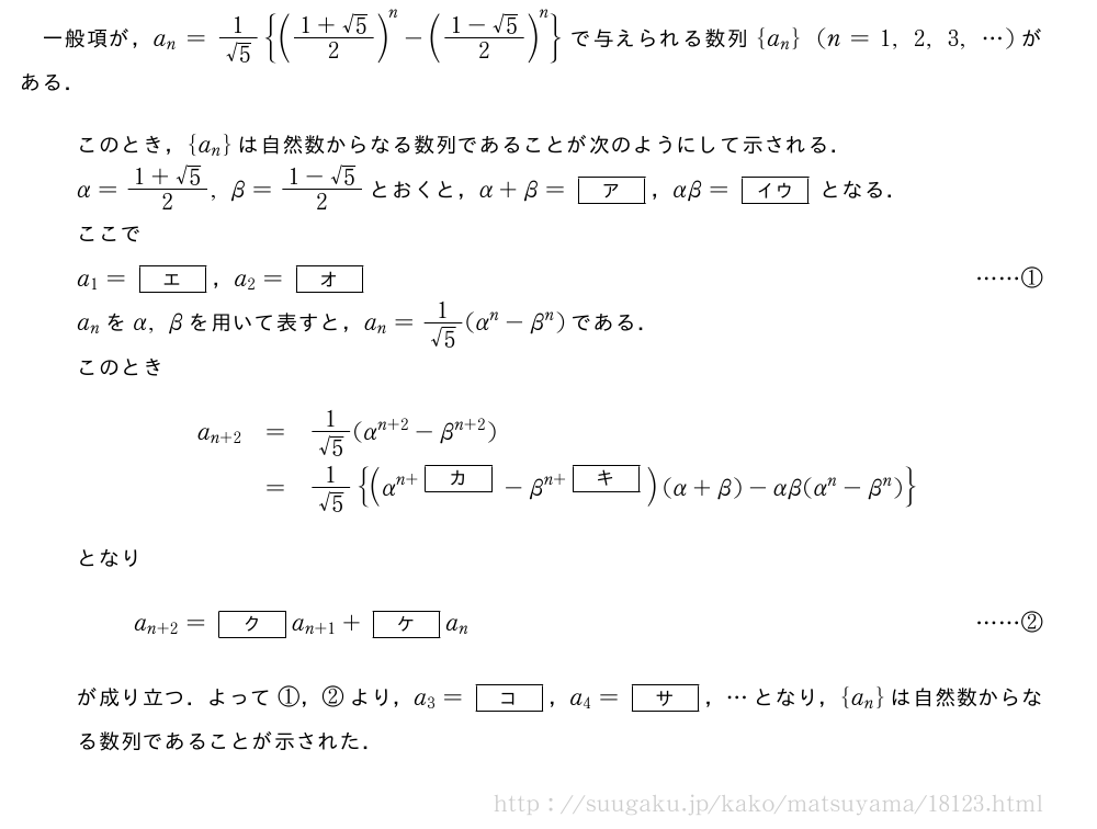 一般項が，a_n=\frac{1}{√5}{(\frac{1+√5}{2})^n-(\frac{1-√5}{2})^n}で与えられる数列{a_n}(n=1,2,3,・・・)がある．このとき，{a_n}は自然数からなる数列であることが次のようにして示される．α=\frac{1+√5}{2},β=\frac{1-√5}{2}とおくと，α+β=[ア]，αβ=[イウ]となる．ここでa_1=[エ]，a_2=[オ]・・・・・・①a_nをα,βを用いて表すと，a_n=\frac{1}{√5}(α^n-β^n)である．このとき\begin{array}{rcl}a_{n+2}&=&\frac{1}{√5}(α^{n+2}-β^{n+2})\\phantom{\frac{[]}{2}}&=&\frac{1}{√5}{(α^{n+[カ]}-β^{n+[キ]})(α+β)-αβ(α^n-β^n)}\end{array}となりa_{n+2}=[ク]a_{n+1}+[ケ]a_n・・・・・・②が成り立つ．よって①，②より，a_3=[コ]，a_4=[サ]，・・・となり，{a_n}は自然数からなる数列であることが示された．