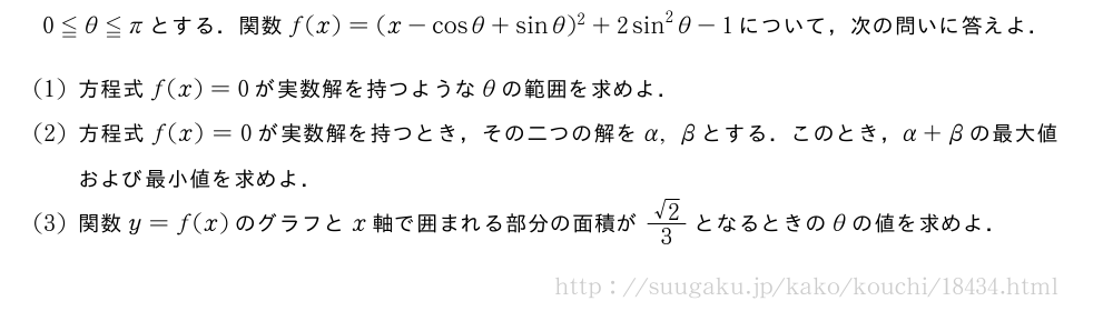 0≦θ≦πとする．関数f(x)=(x-cosθ+sinθ)^2+2sin^2θ-1について，次の問いに答えよ．(1)方程式f(x)=0が実数解を持つようなθの範囲を求めよ．(2)方程式f(x)=0が実数解を持つとき，その二つの解をα,βとする．このとき，α+βの最大値および最小値を求めよ．(3)関数y=f(x)のグラフとx軸で囲まれる部分の面積が\frac{√2}{3}となるときのθの値を求めよ．