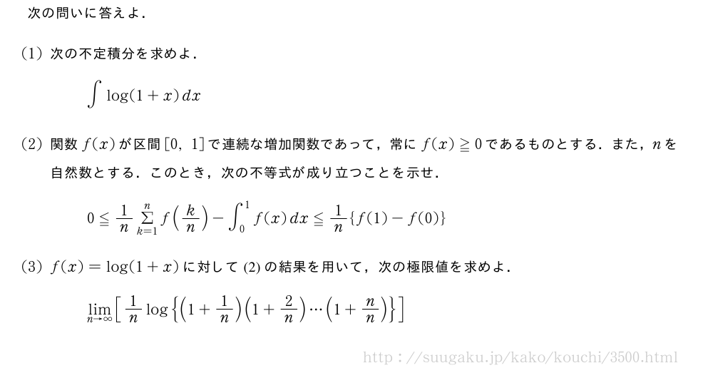 次の問いに答えよ．(1)次の不定積分を求めよ．∫log(1+x)dx(2)関数f(x)が区間[0,1]で連続な増加関数であって，常にf(x)≧0であるものとする．また，nを自然数とする．このとき，次の不等式が成り立つことを示せ．0≦1/nΣ_{k=1}^nf(k/n)-∫_0^1f(x)dx≦1/n{f(1)-f(0)}(3)f(x)=log(1+x)に対して(2)の結果を用いて，次の極限値を求めよ．\lim_{n→∞}[1/nlog{(1+1/n)(1+2/n)・・・(1+n/n)}]