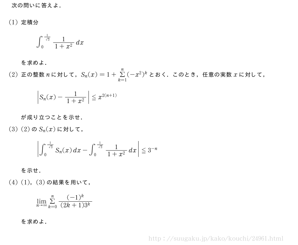 次の問いに答えよ．(1)定積分∫_0^{\frac{1}{√3}}\frac{1}{1+x^2}dxを求めよ．(2)正の整数nに対して，S_n(x)=1+Σ_{k=1}^n(-x^2)^kとおく．このとき，任意の実数xに対して，|S_n(x)-\frac{1|{1+x^2}}≦x^{2(n+1)}が成り立つことを示せ．(3)(2)のS_n(x)に対して，|∫_0^{\frac{1|{√3}}S_n(x)dx-∫_0^{\frac{1}{√3}}\frac{1}{1+x^2}dx}≦3^{-n}を示せ．(4)(1)，(3)の結果を用いて，\lim_{n→∞}Σ_{k=0}^n\frac{(-1)^k}{(2k+1)3^k}を求めよ．