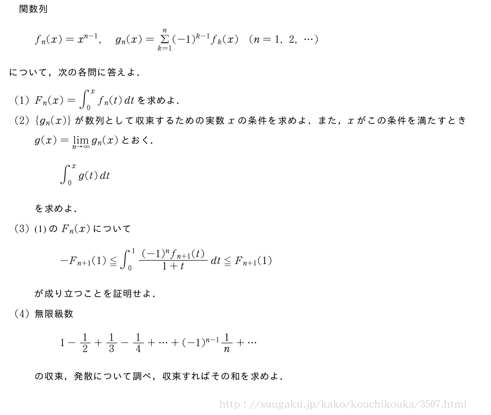 関数列f_n(x)=x^{n-1},g_n(x)=Σ_{k=1}^n(-1)^{k-1}f_k(x)(n=1,2,・・・)について，次の各問に答えよ．(1)F_n(x)=∫_0^xf_n(t)dtを求めよ．(2){g_n(x)}が数列として収束するための実数xの条件を求めよ．また，xがこの条件を満たすときg(x)=\lim_{n→∞}g_n(x)とおく．∫_0^xg(t)dtを求めよ．(3)(1)のF_n(x)について-F_{n+1}(1)≦∫_0^1\frac{(-1)^nf_{n+1}(t)}{1+t}dt≦F_{n+1}(1)が成り立つことを証明せよ．(4)無限級数1-1/2+1/3-1/4+・・・+(-1)^{n-1}1/n+・・・の収束，発散について調べ，収束すればその和を求めよ．