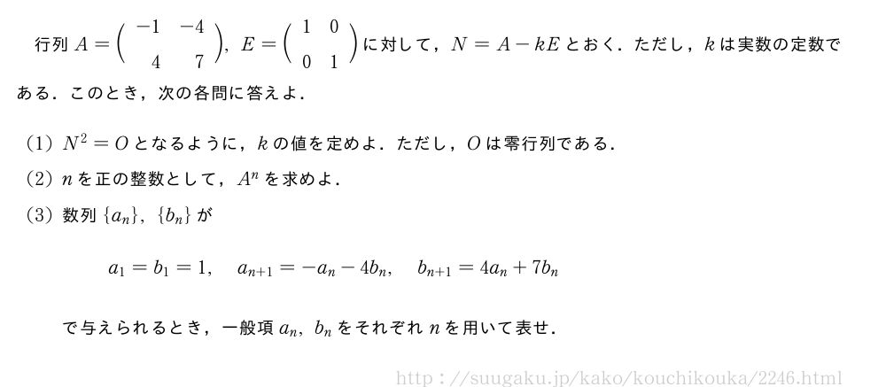 行列A=\biggl(\begin{array}{rr}-1&-4\\4&7\end{array}\biggr),E=\biggl(\begin{array}{cc}1&0\\0&1\end{array}\biggr)に対して，N=A-kEとおく．ただし，kは実数の定数である．このとき，次の各問に答えよ．(1)N^2=Oとなるように，kの値を定めよ．ただし，Oは零行列である．(2)nを正の整数として，A^nを求めよ．(3)数列{a_n},{b_n}がa_1=b_1=1,a_{n+1}=-a_n-4b_n,b_{n+1}=4a_n+7b_nで与えられるとき，一般項a_n,b_nをそれぞれnを用いて表せ．