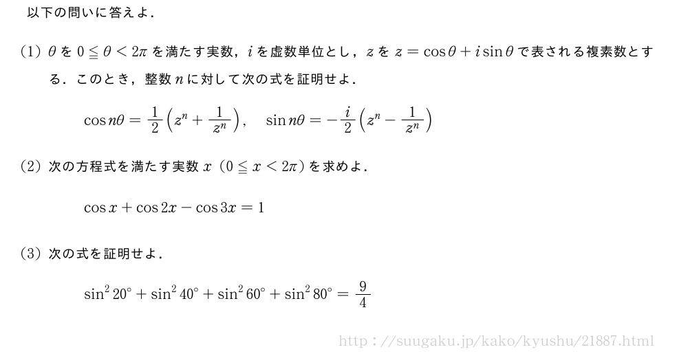 以下の問いに答えよ．(1)θを0≦θ＜2πを満たす実数，iを虚数単位とし，zをz=cosθ+isinθで表される複素数とする．このとき，整数nに対して次の式を証明せよ．cosnθ=1/2(z^n+\frac{1}{z^n}),sinnθ=-i/2(z^n-\frac{1}{z^n})(2)次の方程式を満たす実数x(0≦x＜2π)を求めよ．cosx+cos2x-cos3x=1(3)次の式を証明せよ．sin^2{20}°+sin^2{40}°+sin^2{60}°+sin^2{80}°=9/4
