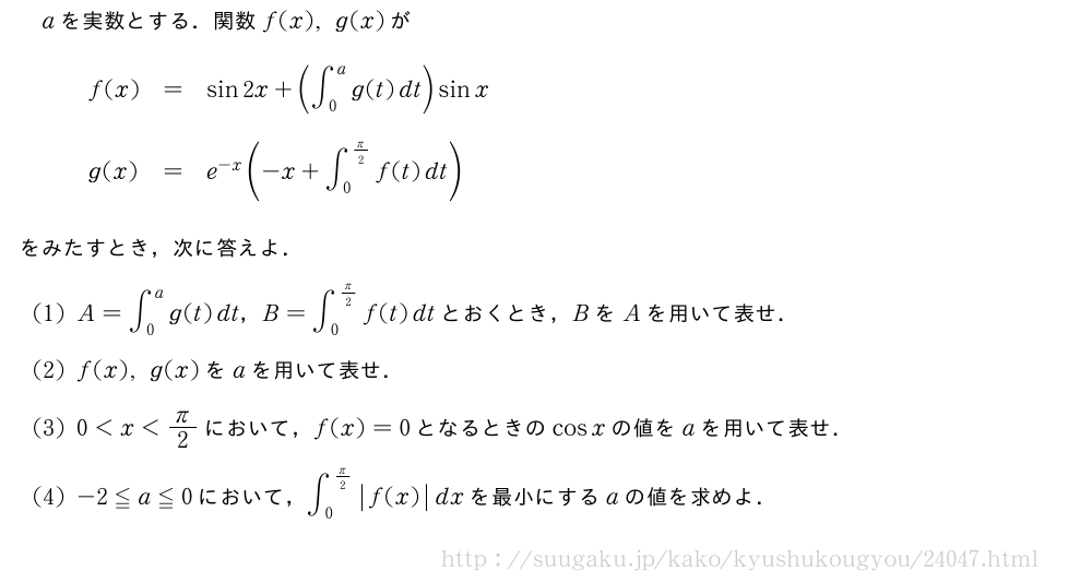 aを実数とする．関数f(x),g(x)が\begin{array}{lll}f(x)&=&sin2x+(∫_0^ag(t)dt)sinx\phantom{\frac{2}{\mkakko{}_{\mkakko{}}}}\g(x)&=&e^{-x}(-x+∫_0^{π/2}f(t)dt)\phantom{\frac{\mkakko{}^{\mkakko{}}}{2}}\end{array}をみたすとき，次に答えよ．(1)A=∫_0^ag(t)dt，B=∫_0^{π/2}f(t)dtとおくとき，BをAを用いて表せ．(2)f(x),g(x)をaを用いて表せ．(3)0＜x＜π/2において，f(x)=0となるときのcosxの値をaを用いて表せ．(4)-2≦a≦0において，∫_0^{π/2}|f(x)|dxを最小にするaの値を求めよ．