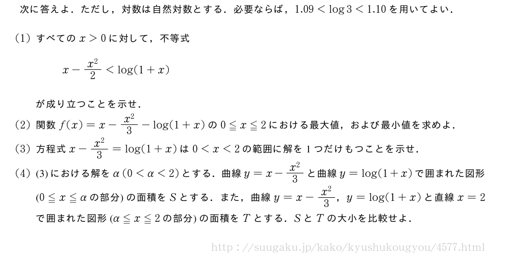 次に答えよ．ただし，対数は自然対数とする．必要ならば，1.09＜log3＜1.10を用いてよい．(1)すべてのx＞0に対して，不等式x-\frac{x^2}{2}＜log(1+x)が成り立つことを示せ．(2)関数f(x)=x-\frac{x^2}{3}-log(1+x)の0≦x≦2における最大値，および最小値を求めよ．(3)方程式x-\frac{x^2}{3}=log(1+x)は0＜x＜2の範囲に解を1つだけもつことを示せ．(4)(3)における解をα(0＜α＜2)とする．曲線y=x-\frac{x^2}{3}と曲線y=log(1+x)で囲まれた図形(0≦x≦αの部分)の面積をSとする．また，曲線y=x-\frac{x^2}{3}，y=log(1+x)と直線x=2で囲まれた図形(α≦x≦2の部分)の面積をTとする．SとTの大小を比較せよ．
