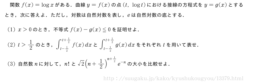 関数f(x)=logxがある．曲線y=f(x)の点(t,logt)における接線の方程式をy=g(x)とするとき，次に答えよ．ただし，対数は自然対数を表し，eは自然対数の底とする．(1)x＞0のとき，不等式f(x)-g(x)≦0を証明せよ．(2)t＞1/2のとき，∫_{t-1/2}^{t+1/2}f(x)dxと∫_{t-1/2}^{t+1/2}g(x)dxをそれぞれtを用いて表せ．(3)自然数nに対して，n!と√2(n+1/2)^{n+1/2}e^{-n}の大小を比較せよ．