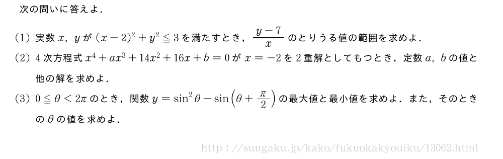 次の問いに答えよ．(1)実数x,yが(x-2)^2+y^2≦3を満たすとき，\frac{y-7}{x}のとりうる値の範囲を求めよ．(2)4次方程式x^4+ax^3+14x^2+16x+b=0がx=-2を2重解としてもつとき，定数a,bの値と他の解を求めよ．(3)0≦θ＜2πのとき，関数y=sin^2θ-sin(θ+π/2)の最大値と最小値を求めよ．また，そのときのθの値を求めよ．