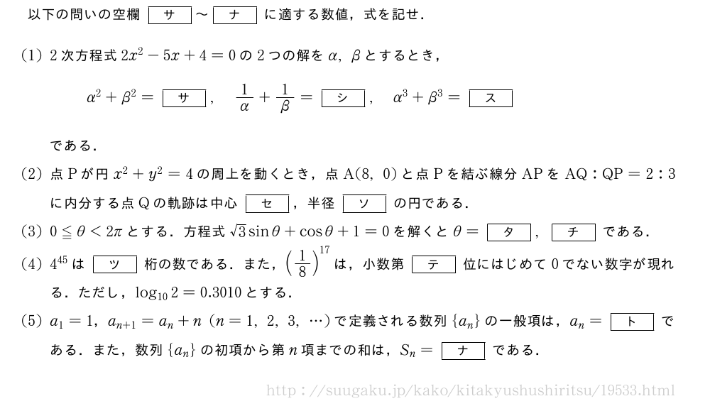 以下の問いの空欄[サ]～[ナ]に適する数値，式を記せ．(1)2次方程式2x^2-5x+4=0の2つの解をα,βとするとき，α^2+β^2=[サ],1/α+1/β=[シ],α^3+β^3=[ス]である．(2)点Pが円x^2+y^2=4の周上を動くとき，点A(8,0)と点Pを結ぶ線分APをAQ:QP=2:3に内分する点Qの軌跡は中心[セ]，半径[ソ]の円である．(3)0≦θ＜2πとする．方程式√3sinθ+cosθ+1=0を解くとθ=[タ],[チ]である．(4)4^{45}は[ツ]桁の数である．また，(1/8)^{17}は，小数第[テ]位にはじめて0でない数字が現れる．ただし，log_{10}2=0.3010とする．(5)a_1=1，a_{n+1}=a_n+n(n=1,2,3,・・・)で定義される数列{a_n}の一般項は，a_n=[ト]である．また，数列{a_n}の初項から第n項までの和は，S_n=[ナ]である．
