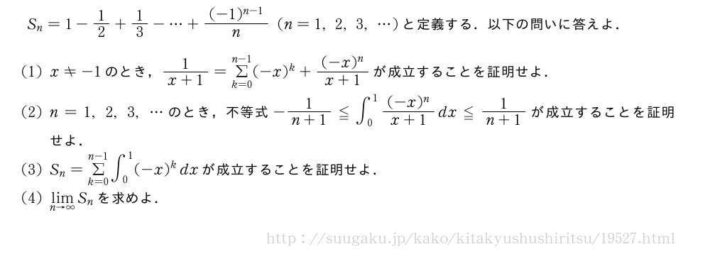 S_n=1-1/2+1/3-・・・+\frac{(-1)^{n-1}}{n}(n=1,2,3,・・・)と定義する．以下の問いに答えよ．(1)x≠-1のとき，\frac{1}{x+1}=Σ_{k=0}^{n-1}(-x)^k+\frac{(-x)^n}{x+1}が成立することを証明せよ．(2)n=1,2,3,・・・のとき，不等式-\frac{1}{n+1}≦∫_0^1\frac{(-x)^n}{x+1}dx≦\frac{1}{n+1}が成立することを証明せよ．(3)S_n=Σ_{k=0}^{n-1}∫_0^1(-x)^kdxが成立することを証明せよ．(4)\lim_{n→∞}S_nを求めよ．