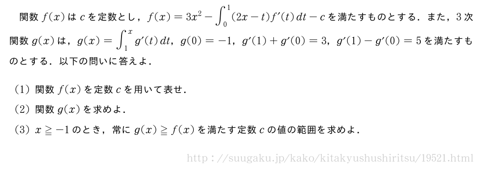 関数f(x)はcを定数とし，f(x)=3x^2-∫_0^1(2x-t)f´(t)dt-cを満たすものとする．また，3次関数g(x)は，g(x)=∫_1^xg´(t)dt，g(0)=-1，g´(1)+g´(0)=3，g´(1)-g´(0)=5を満たすものとする．以下の問いに答えよ．(1)関数f(x)を定数cを用いて表せ．(2)関数g(x)を求めよ．(3)x≧-1のとき，常にg(x)≧f(x)を満たす定数cの値の範囲を求めよ．
