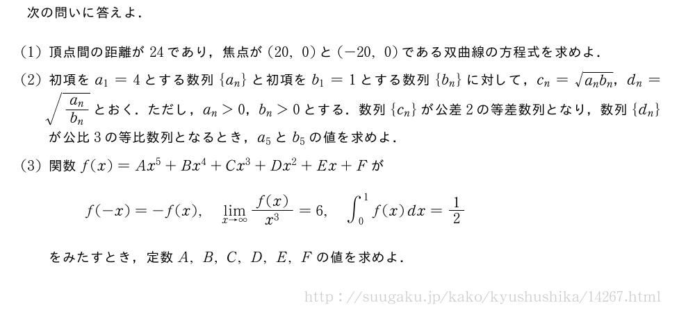 次の問いに答えよ．(1)頂点間の距離が24であり，焦点が(20,0)と(-20,0)である双曲線の方程式を求めよ．(2)初項をa_1=4とする数列{a_n}と初項をb_1=1とする数列{b_n}に対して，c_n=\sqrt{a_nb_n}，d_n=\sqrt{\frac{a_n}{b_n}}とおく．ただし，a_n＞0，b_n＞0とする．数列{c_n}が公差2の等差数列となり，数列{d_n}が公比3の等比数列となるとき，a_5とb_5の値を求めよ．(3)関数f(x)=Ax^5+Bx^4+Cx^3+Dx^2+Ex+Fがf(-x)=-f(x),\lim_{x→∞}\frac{f(x)}{x^3}=6,∫_0^1f(x)dx=1/2をみたすとき，定数A,B,C,D,E,Fの値を求めよ．