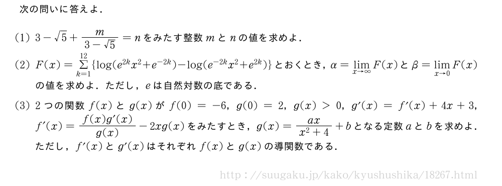 次の問いに答えよ．(1)3-√5+\frac{m}{3-√5}=nをみたす整数mとnの値を求めよ．(2)F(x)=Σ_{k=1}^{12}{log(e^{2k}x^2+e^{-2k})-log(e^{-2k}x^2+e^{2k})}とおくとき，α=\lim_{x→∞}F(x)とβ=\lim_{x→0}F(x)の値を求めよ．ただし，eは自然対数の底である．(3)2つの関数f(x)とg(x)がf(0)=-6，g(0)=2，g(x)＞0，g´(x)=f´(x)+4x+3，f´(x)=\frac{f(x)g´(x)}{g(x)}-2xg(x)をみたすとき，g(x)=\frac{ax}{x^2+4}+bとなる定数aとbを求めよ．ただし，f´(x)とg´(x)はそれぞれf(x)とg(x)の導関数である．