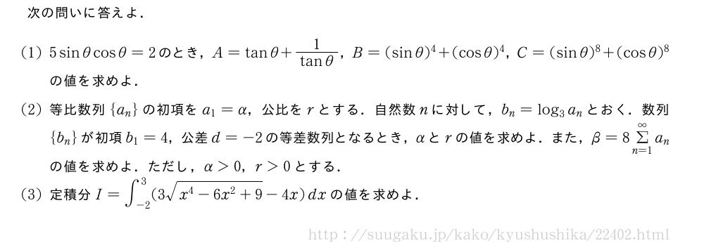 次の問いに答えよ．(1)5sinθcosθ=2のとき，A=tanθ+\frac{1}{tanθ}，B=(sinθ)^4+(cosθ)^4，C=(sinθ)^8+(cosθ)^8の値を求めよ．(2)等比数列{a_n}の初項をa_1=α，公比をrとする．自然数nに対して，b_n=log_3a_nとおく．数列{b_n}が初項b_1=4，公差d=-2の等差数列となるとき，αとrの値を求めよ．また，β=8Σ_{n=1}^{∞}a_nの値を求めよ．ただし，α＞0，r＞0とする．(3)定積分I=∫_{-2}^3(3\sqrt{x^4-6x^2+9}-4x)dxの値を求めよ．