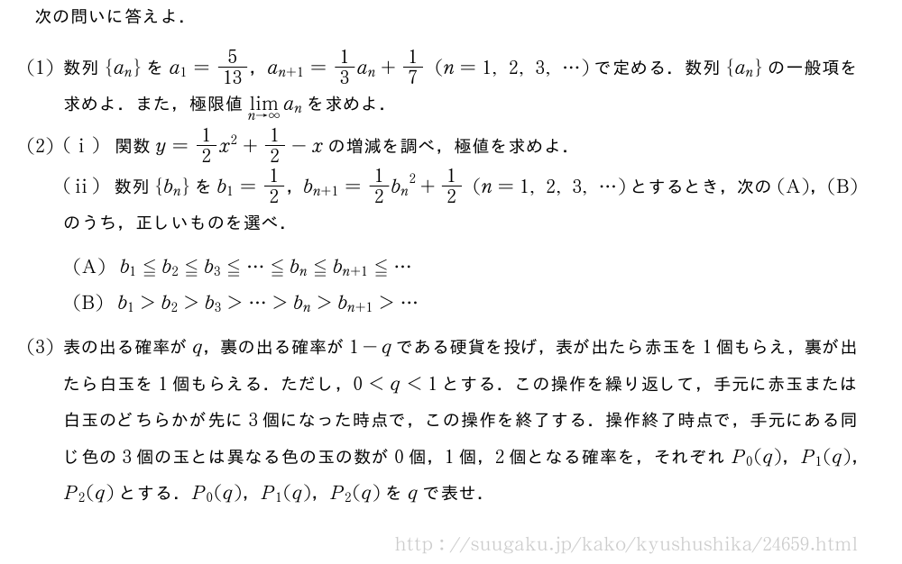 次の問いに答えよ．(1)数列{a_n}をa_1=5/13，a_{n+1}=1/3a_n+1/7(n=1,2,3,・・・)で定める．数列{a_n}の一般項を求めよ．また，極限値\lim_{n→∞}a_nを求めよ．(2)(i)関数y=1/2x^2+1/2-xの増減を調べ，極値を求めよ．(ii)数列{b_n}をb_1=1/2，b_{n+1}=1/2{b_n}^2+1/2(n=1,2,3,・・・)とするとき，次の(A)，(B)のうち，正しいものを選べ．(A)b_1≦b_2≦b_3≦・・・≦b_n≦b_{n+1}≦・・・(B)b_1＞b_2＞b_3＞・・・＞b_n＞b_{n+1}＞・・・(3)表の出る確率がq，裏の出る確率が1-qである硬貨を投げ，表が出たら赤玉を1個もらえ，裏が出たら白玉を1個もらえる．ただし，0＜q＜1とする．この操作を繰り返して，手元に赤玉または白玉のどちらかが先に3個になった時点で，この操作を終了する．操作終了時点で，手元にある同じ色の3個の玉とは異なる色の玉の数が0個，1個，2個となる確率を，それぞれP_0(q)，P_1(q)，P_2(q)とする．P_0(q)，P_1(q)，P_2(q)をqで表せ．