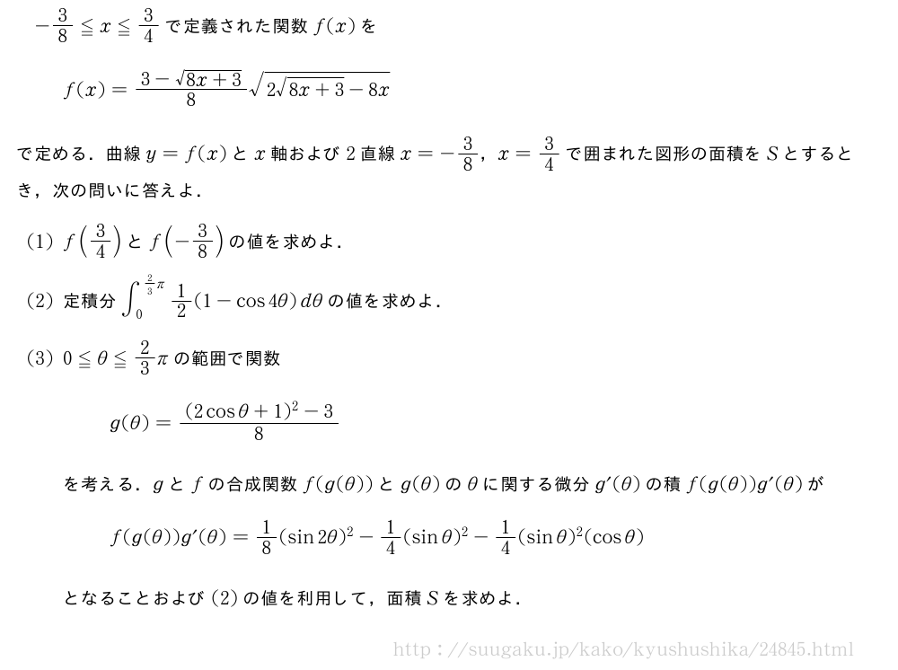-3/8≦x≦3/4で定義された関数f(x)をf(x)=\frac{3-\sqrt{8x+3}}{8}\sqrt{2\sqrt{8x+3}-8x}で定める．曲線y=f(x)とx軸および2直線x=-3/8，x=3/4で囲まれた図形の面積をSとするとき，次の問いに答えよ．(1)f(3/4)とf(-3/8)の値を求めよ．(2)定積分∫_0^{2/3π}1/2(1-cos4θ)dθの値を求めよ．(3)0≦θ≦2/3πの範囲で関数g(θ)=\frac{(2cosθ+1)^2-3}{8}を考える．gとfの合成関数f(g(θ))とg(θ)のθに関する微分g´(θ)の積f(g(θ))g´(θ)がf(g(θ))g´(θ)=1/8(sin2θ)^2-1/4(sinθ)^2-1/4(sinθ)^2(cosθ)となることおよび(2)の値を利用して，面積Sを求めよ．