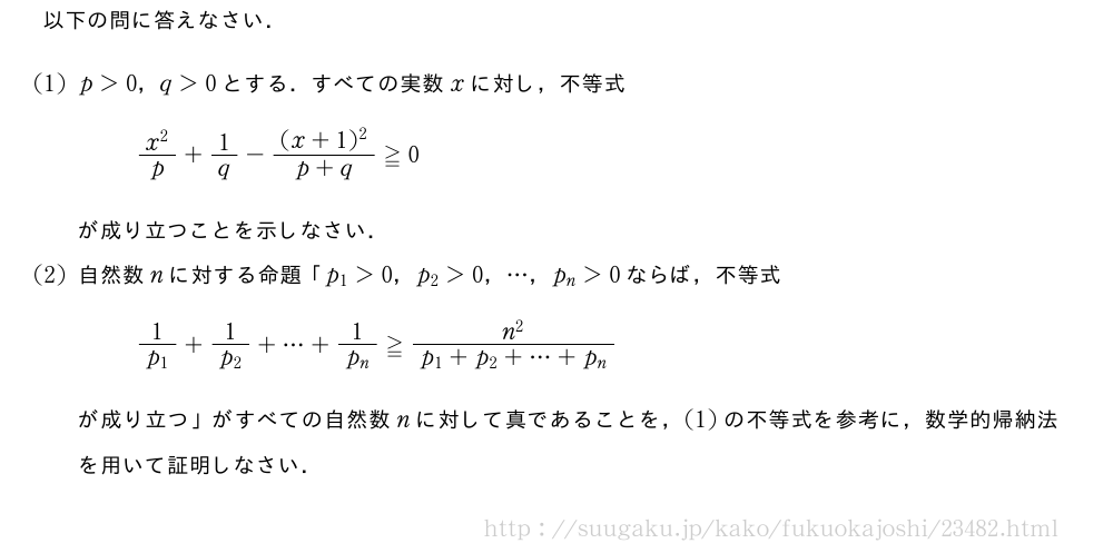 以下の問に答えなさい．(1)p＞0，q＞0とする．すべての実数xに対し，不等式\frac{x^2}{p}+1/q-\frac{(x+1)^2}{p+q}≧0が成り立つことを示しなさい．(2)自然数nに対する命題「p_1＞0，p_2＞0，・・・，p_n＞0ならば，不等式\frac{1}{p_1}+\frac{1}{p_2}+・・・+\frac{1}{p_n}≧\frac{n^2}{p_1+p_2+・・・+p_n}が成り立つ」がすべての自然数nに対して真であることを，(1)の不等式を参考に，数学的帰納法を用いて証明しなさい．