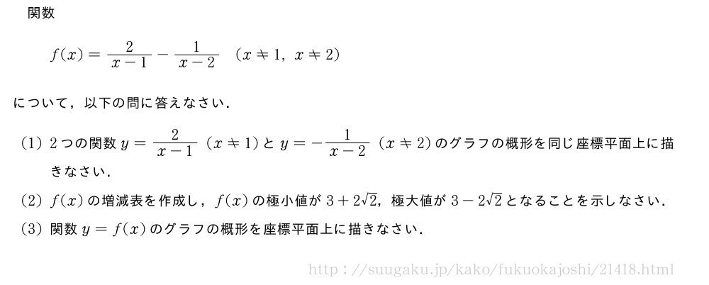 関数f(x)=\frac{2}{x-1}-\frac{1}{x-2}(x≠1,x≠2)について，以下の問に答えなさい．(1)2つの関数y=\frac{2}{x-1}(x≠1)とy=-\frac{1}{x-2}(x≠2)のグラフの概形を同じ座標平面上に描きなさい．(2)f(x)の増減表を作成し，f(x)の極小値が3+2√2，極大値が3-2√2となることを示しなさい．(3)関数y=f(x)のグラフの概形を座標平面上に描きなさい．