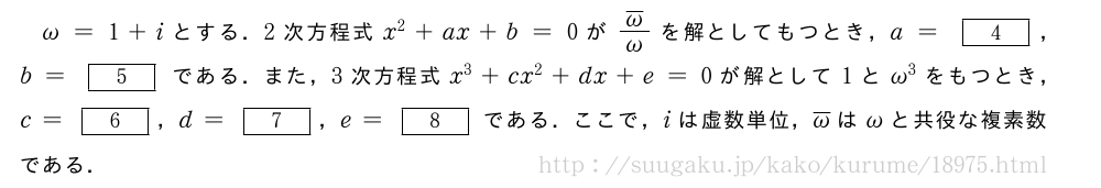 \omega=1+iとする．2次方程式x^2+ax+b=0が\frac{\overline{\omega}}{\omega}を解としてもつとき，a=[4]，b=[5]である．また，3次方程式x^3+cx^2+dx+e=0が解として1と\omega^3をもつとき，c=[6]，d=[7]，e=[8]である．ここで，iは虚数単位，\overline{\omega}は\omegaと共役な複素数である．