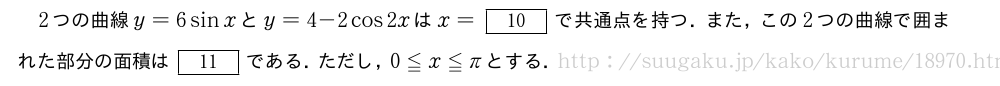 2つの曲線y=6sinxとy=4-2cos2xはx=[10]で共通点を持つ．また，この2つの曲線で囲まれた部分の面積は[11]である．ただし，0≦x≦πとする．