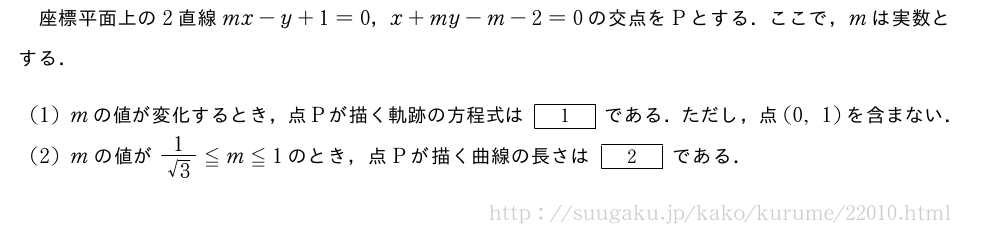 座標平面上の2直線mx-y+1=0，x+my-m-2=0の交点をPとする．ここで，mは実数とする．(1)mの値が変化するとき，点Pが描く軌跡の方程式は[1]である．ただし，点(0,1)を含まない．(2)mの値が\frac{1}{√3}≦m≦1のとき，点Pが描く曲線の長さは[2]である．