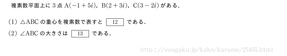 複素数平面上に3点A(-1+5i)，B(2+3i)，C(3-2i)がある．(1)△ABCの重心を複素数で表すと[12]である．(2)∠ABCの大きさは[13]である．
