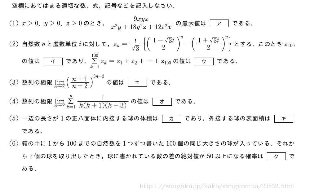 空欄にあてはまる適切な数，式，記号などを記入しなさい．(1)x＞0,y＞0,z＞0のとき，\frac{9xyz}{x^2y+18y^2z+12z^2x}の最大値は[ア]である．(2)自然数nと虚数単位iに対して，z_n=\frac{i}{√3}{(\frac{1-√3i}{2})^n-(\frac{1+√3i}{2})^n}とする．このときz_{100}の値は[イ]であり，Σ_{k=1}^{100}z_k=z_1+z_2+・・・+z_{100}の値は[ウ]である．(3)数列の極限\lim_{n→∞}(\frac{n+1}{n+2})^{3n-3}の値は[エ]である．(4)数列の極限\lim_{n→∞}Σ_{k=1}^n\frac{1}{k(k+1)(k+3)}の値は[オ]である．(5)一辺の長さが1の正八面体に内接する球の体積は[カ]であり，外接する球の表面積は[キ]である．\mon箱の中に1から100までの自然数を1つずつ書いた100個の同じ大きさの球が入っている．それから2個の球を取り出したとき，球に書かれている数の差の絶対値が50以上になる確率は[ク]である．