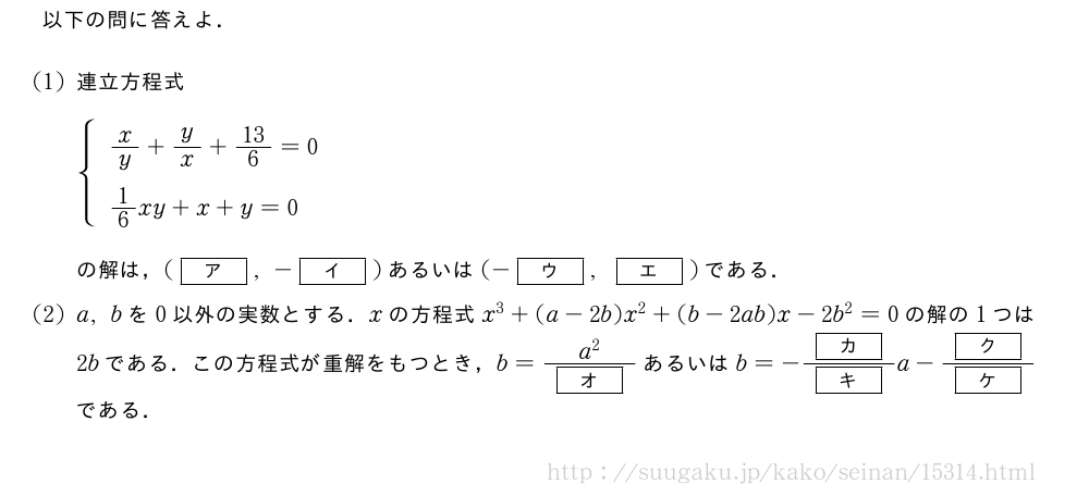以下の問に答えよ．(1)連立方程式\begin{spacing}{1.8}{\begin{array}{l}x/y+y/x+13/6=0\1/6xy+x+y=0\end{array}.\end{spacing}の解は，([ア],-[イ])あるいは(-[ウ],[エ])である．(2)a,bを0以外の実数とする．xの方程式x^3+(a-2b)x^2+(b-2ab)x-2b^2=0の解の1つは2bである．この方程式が重解をもつとき，b=\frac{a^2}{[オ]}あるいはb=-\frac{[カ]}{[キ]}a-\frac{[ク]}{[ケ]}である．