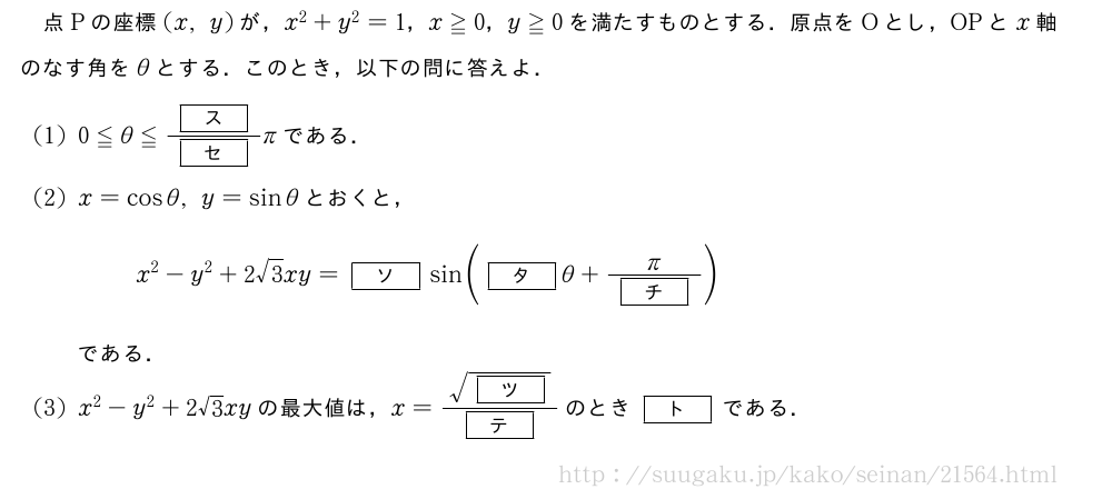 点Pの座標(x,y)が，x^2+y^2=1，x≧0，y≧0を満たすものとする．原点をOとし，OPとx軸のなす角をθとする．このとき，以下の問に答えよ．(1)0≦θ≦\frac{[ス]}{[セ]}πである．(2)x=cosθ,y=sinθとおくと，x^2-y^2+2√3xy=[ソ]sin([タ]θ+\frac{π}{[チ]})である．(3)x^2-y^2+2√3xyの最大値は，x=\frac{\sqrt{[ツ]}}{[テ]}のとき[ト]である．