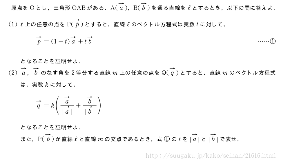原点をOとし，三角形OABがある．A(ベクトルa)，B(ベクトルb)を通る直線をℓとするとき，以下の問に答えよ．(1)ℓ上の任意の点をP(ベクトルp)とすると，直線ℓのベクトル方程式は実数tに対して，ベクトルp=(1-t)ベクトルa+tベクトルb・・・・・・①となることを証明せよ．(2)ベクトルa,ベクトルbのなす角を2等分する直線m上の任意の点をQ(ベクトルq)とすると，直線mのベクトル方程式は，実数kに対して，ベクトルq=k(\frac{ベクトルa}{|ベクトルa|}+\frac{ベクトルb}{|ベクトルb|})となることを証明せよ．また，P(ベクトルp)が直線ℓと直線mの交点であるとき，式①のtを|ベクトルa|と|ベクトルb|で表せ．