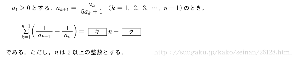 a_1＞0とする．a_{k+1}=\frac{a_k}{5a_k+1}(k=1,2,3,・・・,n-1)のとき，Σ_{k=1}^{n-1}(\frac{1}{a_{k+1}}-\frac{1}{a_k})=[キ]n-[ク]である．ただし，nは2以上の整数とする．