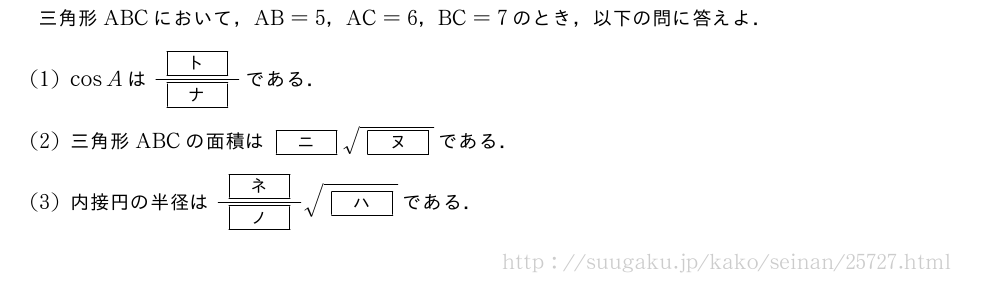 三角形ABCにおいて，AB=5，AC=6，BC=7のとき，以下の問に答えよ．(1)cosAは\frac{[ト]}{[ナ]}である．(2)三角形ABCの面積は[ニ]\sqrt{[ヌ]}である．(3)内接円の半径は\frac{[ネ]}{[ノ]}\sqrt{[ハ]}である．